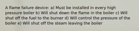 A flame failure device: a) Must be installed in every high pressure boiler b) Will shut down the flame in the boiler c) Will shut off the fuel to the burner d) Will control the pressure of the boiler e) Will shut off the steam leaving the boiler