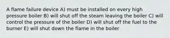 A flame failure device A) must be installed on every high pressure boiler B) will shut off the steam leaving the boiler C) will control the pressure of the boiler D) will shut off the fuel to the burner E) will shut down the flame in the boiler