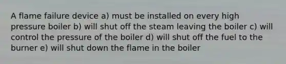 A flame failure device a) must be installed on every high pressure boiler b) will shut off the steam leaving the boiler c) will control the pressure of the boiler d) will shut off the fuel to the burner e) will shut down the flame in the boiler