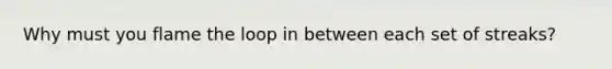 Why must you flame the loop in between each set of streaks?