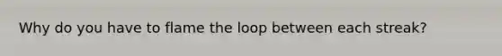 Why do you have to flame the loop between each streak?