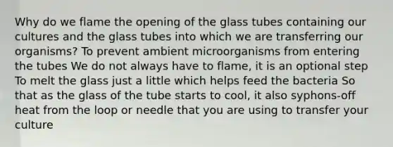 Why do we flame the opening of the glass tubes containing our cultures and the glass tubes into which we are transferring our organisms? To prevent ambient microorganisms from entering the tubes We do not always have to flame, it is an optional step To melt the glass just a little which helps feed the bacteria So that as the glass of the tube starts to cool, it also syphons-off heat from the loop or needle that you are using to transfer your culture