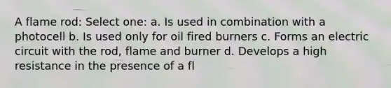 A flame rod: Select one: a. Is used in combination with a photocell b. Is used only for oil fired burners c. Forms an electric circuit with the rod, flame and burner d. Develops a high resistance in the presence of a fl