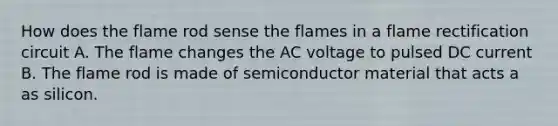 How does the flame rod sense the flames in a flame rectification circuit A. The flame changes the AC voltage to pulsed DC current B. The flame rod is made of semiconductor material that acts a as silicon.