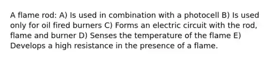 A flame rod: A) Is used in combination with a photocell B) Is used only for oil fired burners C) Forms an electric circuit with the rod, flame and burner D) Senses the temperature of the flame E) Develops a high resistance in the presence of a flame.