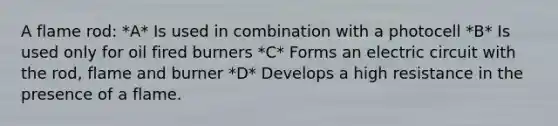 A flame rod: *A* Is used in combination with a photocell *B* Is used only for oil fired burners *C* Forms an electric circuit with the rod, flame and burner *D* Develops a high resistance in the presence of a flame.