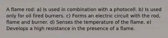 A flame rod: a) Is used in combination with a photocell. b) Is used only for oil fired burners. c) Forms an electric circuit with the rod, flame and burner. d) Senses the temperature of the flame. e) Develops a high resistance in the presence of a flame.