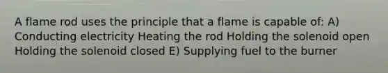 A flame rod uses the principle that a flame is capable of: A) Conducting electricity Heating the rod Holding the solenoid open Holding the solenoid closed E) Supplying fuel to the burner