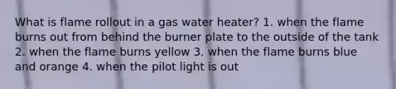 What is flame rollout in a gas water heater? 1. when the flame burns out from behind the burner plate to the outside of the tank 2. when the flame burns yellow 3. when the flame burns blue and orange 4. when the pilot light is out