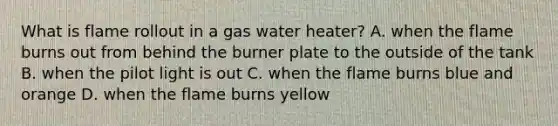 What is flame rollout in a gas water heater? A. when the flame burns out from behind the burner plate to the outside of the tank B. when the pilot light is out C. when the flame burns blue and orange D. when the flame burns yellow