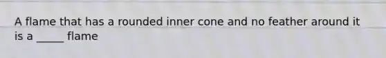 A flame that has a rounded inner cone and no feather around it is a _____ flame