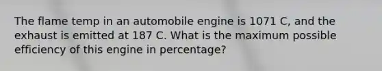 The flame temp in an automobile engine is 1071 C, and the exhaust is emitted at 187 C. What is the maximum possible efficiency of this engine in percentage?