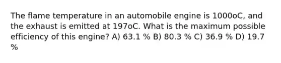 The flame temperature in an automobile engine is 1000oC, and the exhaust is emitted at 197oC. What is the maximum possible efficiency of this engine? A) 63.1 % B) 80.3 % C) 36.9 % D) 19.7 %