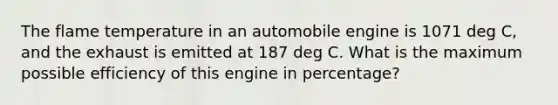 The flame temperature in an automobile engine is 1071 deg C, and the exhaust is emitted at 187 deg C. What is the maximum possible efficiency of this engine in percentage?