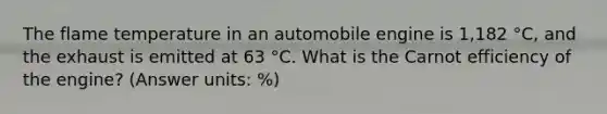 The flame temperature in an automobile engine is 1,182 °C, and the exhaust is emitted at 63 °C. What is the Carnot efficiency of the engine? (Answer units: %)