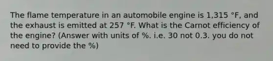 The flame temperature in an automobile engine is 1,315 °F, and the exhaust is emitted at 257 °F. What is the Carnot efficiency of the engine? (Answer with units of %. i.e. 30 not 0.3. you do not need to provide the %)