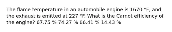 The flame temperature in an automobile engine is 1670 °F, and the exhaust is emitted at 227 °F. What is the Carnot efficiency of the engine? 67.75 % 74.27 % 86.41 % 14.43 %