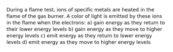 During a flame test, ions of specific metals are heated in the flame of the gas burner. A color of light is emitted by these ions in the flame when the electrons: a) gain energy as they return to their lower energy levels b) gain energy as they move to higher energy levels c) emit energy as they return to lower energy levels d) emit energy as they move to higher energy levels