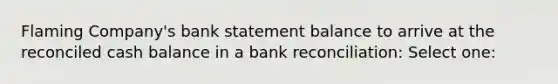 Flaming Company's bank statement balance to arrive at the reconciled cash balance in a bank reconciliation: Select one: