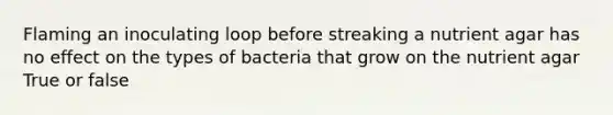 Flaming an inoculating loop before streaking a nutrient agar has no effect on the types of bacteria that grow on the nutrient agar True or false