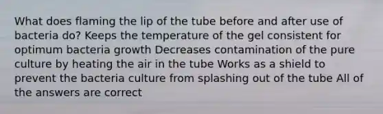 What does flaming the lip of the tube before and after use of bacteria do? Keeps the temperature of the gel consistent for optimum bacteria growth Decreases contamination of the pure culture by heating the air in the tube Works as a shield to prevent the bacteria culture from splashing out of the tube All of the answers are correct