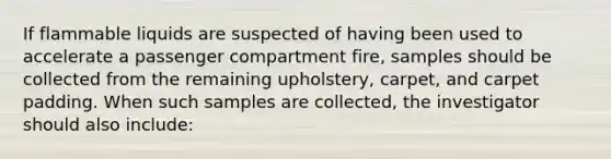 If flammable liquids are suspected of having been used to accelerate a passenger compartment fire, samples should be collected from the remaining upholstery, carpet, and carpet padding. When such samples are collected, the investigator should also include: