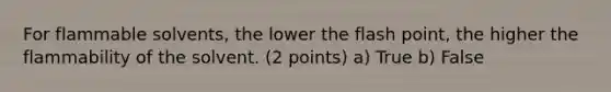 For flammable solvents, the lower the flash point, the higher the flammability of the solvent. (2 points) a) True b) False