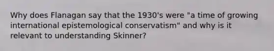 Why does Flanagan say that the 1930's were "a time of growing international epistemological conservatism" and why is it relevant to understanding Skinner?