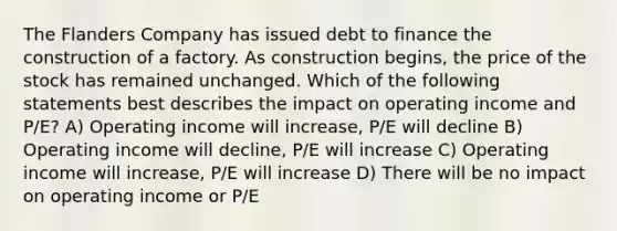 The Flanders Company has issued debt to finance the construction of a factory. As construction begins, the price of the stock has remained unchanged. Which of the following statements best describes the impact on operating income and P/E? A) Operating income will increase, P/E will decline B) Operating income will decline, P/E will increase C) Operating income will increase, P/E will increase D) There will be no impact on operating income or P/E