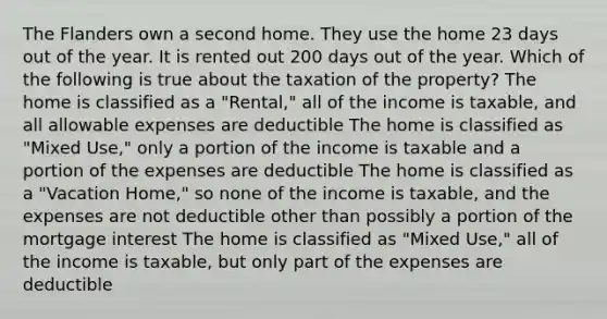 The Flanders own a second home. They use the home 23 days out of the year. It is rented out 200 days out of the year. Which of the following is true about the taxation of the property? The home is classified as a "Rental," all of the income is taxable, and all allowable expenses are deductible The home is classified as "Mixed Use," only a portion of the income is taxable and a portion of the expenses are deductible The home is classified as a "Vacation Home," so none of the income is taxable, and the expenses are not deductible other than possibly a portion of the mortgage interest The home is classified as "Mixed Use," all of the income is taxable, but only part of the expenses are deductible