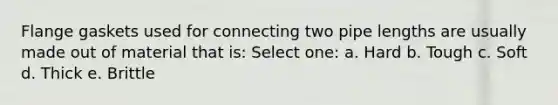 Flange gaskets used for connecting two pipe lengths are usually made out of material that is: Select one: a. Hard b. Tough c. Soft d. Thick e. Brittle