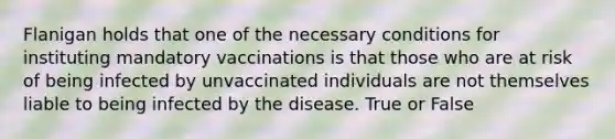 Flanigan holds that one of the necessary conditions for instituting mandatory vaccinations is that those who are at risk of being infected by unvaccinated individuals are not themselves liable to being infected by the disease. True or False