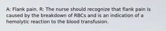 A: Flank pain. R: The nurse should recognize that flank pain is caused by the breakdown of RBCs and is an indication of a hemolytic reaction to the blood transfusion.