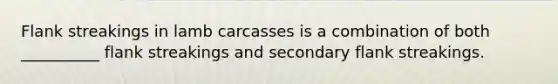 Flank streakings in lamb carcasses is a combination of both __________ flank streakings and secondary flank streakings.