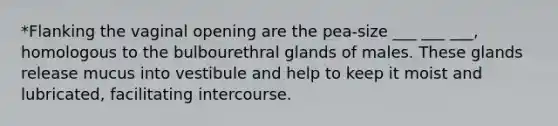 *Flanking the vaginal opening are the pea-size ___ ___ ___, homologous to the bulbourethral glands of males. These glands release mucus into vestibule and help to keep it moist and lubricated, facilitating intercourse.