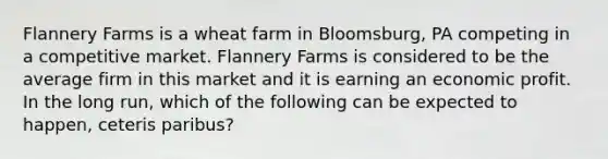 Flannery Farms is a wheat farm in Bloomsburg, PA competing in a competitive market. Flannery Farms is considered to be the average firm in this market and it is earning an economic profit. In the long run, which of the following can be expected to happen, ceteris paribus?