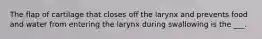 The flap of cartilage that closes off the larynx and prevents food and water from entering the larynx during swallowing is the ___.