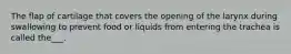 The flap of cartilage that covers the opening of the larynx during swallowing to prevent food or liquids from entering the trachea is called the___.