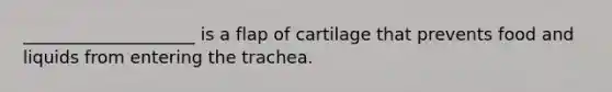 ____________________ is a flap of cartilage that prevents food and liquids from entering the trachea.