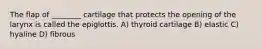 The flap of ________ cartilage that protects the opening of the larynx is called the epiglottis. A) thyroid cartilage B) elastic C) hyaline D) fibrous