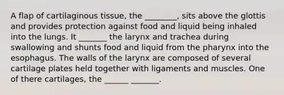 A flap of cartilaginous tissue, the ________, sits above the glottis and provides protection against food and liquid being inhaled into the lungs. It _______ the larynx and trachea during swallowing and shunts food and liquid from the pharynx into the esophagus. The walls of the larynx are composed of several cartilage plates held together with ligaments and muscles. One of there cartilages, the ______ _______.