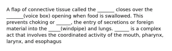 A flap of connective tissue called the _______ closes over the _______(voice box) opening when food is swallowed. This prevents choking or ______, the entry of secretions or foreign material into the _____(windpipe) and lungs. ______ is a complex act that involves the coordinated activity of the mouth, pharynx, larynx, and esophagus