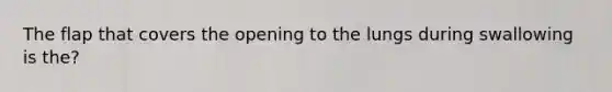 The flap that covers the opening to the lungs during swallowing is the?