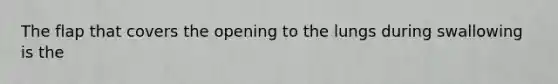 The flap that covers the opening to the lungs during swallowing is the