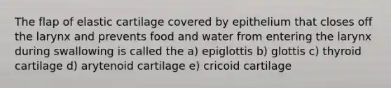 The flap of elastic cartilage covered by epithelium that closes off the larynx and prevents food and water from entering the larynx during swallowing is called the a) epiglottis b) glottis c) thyroid cartilage d) arytenoid cartilage e) cricoid cartilage