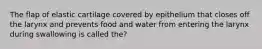 The flap of elastic cartilage covered by epithelium that closes off the larynx and prevents food and water from entering the larynx during swallowing is called the?