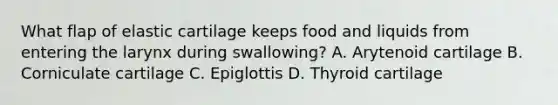 What flap of elastic cartilage keeps food and liquids from entering the larynx during swallowing? A. Arytenoid cartilage B. Corniculate cartilage C. Epiglottis D. Thyroid cartilage