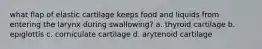 what flap of elastic cartilage keeps food and liquids from entering the larynx during swallowing? a. thyroid cartilage b. epiglottis c. corniculate cartilage d. arytenoid cartilage