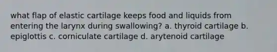 what flap of elastic cartilage keeps food and liquids from entering the larynx during swallowing? a. thyroid cartilage b. epiglottis c. corniculate cartilage d. arytenoid cartilage