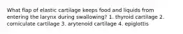 What flap of elastic cartilage keeps food and liquids from entering the larynx during swallowing? 1. thyroid cartilage 2. corniculate cartilage 3. arytenoid cartilage 4. epiglottis